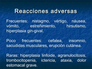 Reacciones adversasReacciones adversas
Frecuentes: nistagmo, vértigo, náusea,
vómito, estreñimiento, hirsutismo,
hiperplasia gin­gival.
Poco frecuentes: cefalea, insomnio,
sacudidas musculares, erupción cutánea.
Raras: hiperplasia linfoide, agranulocitosis,
trombocitopenia, ictericia, ataxia, dolor
estomacal grave.
 