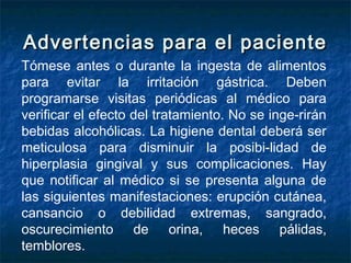 Advertencias para el pacienteAdvertencias para el paciente
Tómese antes o durante la ingesta de alimentos
para evitar la irritación gástrica. Deben
programarse visitas periódicas al médico para
verificar el efecto del tratamiento. No se inge­rirán
bebidas alcohólicas. La higiene dental deberá ser
meticulosa para disminuir la posibi­lidad de
hiperplasia gingival y sus complicaciones. Hay
que notificar al médico si se presenta alguna de
las siguientes manifestaciones: erupción cutánea,
cansancio o debilidad extremas, sangrado,
oscurecimiento de orina, heces pálidas,
temblores.
 