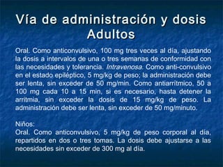 Vía de administración y dosisVía de administración y dosis
AdultosAdultos
Oral. Como anticonvulsivo, 100 mg tres veces al día, ajustando
la dosis a intervalos de una o tres semanas de conformidad con
las necesidades y tolerancia. Intravenosa. Como anti­convulsivo
en el estado epiléptico, 5 mg/kg de peso; la administración debe
ser lenta, sin exceder de 50 mg/min. Como antiarrítmico, 50 a
100 mg cada 10 a 15 min, si es necesario, hasta detener la
arritmia, sin exceder la dosis de 15 mg/kg de peso. La
administración debe ser lenta, sin exceder de 50 mg/minuto.
Niños:
Oral. Como anticonvulsivo, 5 mg/kg de peso corporal al día,
repartidos en dos o tres tomas. La dosis debe ajustarse a las
necesidades sin exceder de 300 mg al día.
 