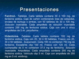 PresentacionesPresentaciones
Fenitron. Tabletas. Cada tableta contiene 30 ó 100 mg. de
fenitoína sódica. Caja de cartón conteniendo tiras de celopolial,
envase de burbuja o ambas, con 50 tabletas de 30 ó 100 mg.
Solución inyectable. Cada ampolleta de solución inyectable
contiene 250 mg de fenitoína sódica. Caja con una o cinco
ampolletas de 5 mi. psicofarma.
Hidantoina. Tabletas. Cada tableta contiene 100 mg de
fenitoína sódica. Caja con 20, 30 ó 50 tabletas. Frasco con 20,
30 ó 50 tabletas. Suspensión. Cada 100 mi contienen 750 mg de
fenitoína. Excipiente cbp 100 mi. Frasco con 120 mi. Cada
cucharadita de 5 mi contienen 37.5 mg de fenitoína. Solución
inyectable. Ampolletas. Cada ampolleta contiene 250 mg de
fenitoína sódica. Vehículo cbp 5 mi. Caja con ampolleta de 250
mg en 5 ml. winthrop.
 