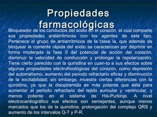 PropiedadesPropiedades
farmacológicasfarmacológicasBloqueador de los conductos del sodio en el corazón, el cual comparte
sus propiedades antiarrítmicas con los agentes de este tipo.
Pertenece al grupo de antiarrítmicos de la clase la, que además de
bloquear la corriente rápida del sodio se caracterizan por deprimir en
forma moderada la fase 0 del potencial de acción del corazón,
disminuir la velocidad de conducción y prolongar la repolarización.
Tiene cierto parecido con la quinidina en cuan­to a sus efectos sobre
algunas propiedades electrofisiológicas del corazón, como depresión
del automatismo, aumento del periodo refractario eficaz y disminución
de la excitabilidad; sin embargo, muestra ciertas diferencias con la
quinidina, ya que la disopiramida es más potente que ésta para
aumentar el periodo refractario del tejido auricular y ventricular, y
menos potente en el sistema de His-Purkinje. A nivel
electrocardiográfico sus efectos son semejantes, aunque menos
marcados que los de la quinidina; prolongación del complejo QRS y
aumento de los intervalos Q-T y P-R.
 
