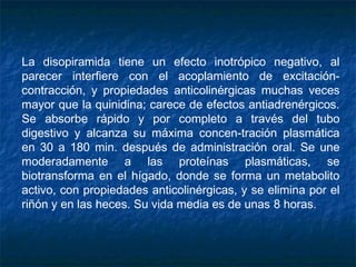 La disopiramida tiene un efecto inotrópico negativo, al
parecer interfiere con el acoplamiento de excitación-
contracción, y propiedades anticolinérgicas muchas veces
mayor que la quinidina; carece de efectos antiadrenérgicos.
Se absorbe rápido y por completo a través del tubo
digestivo y alcanza su máxima concen­tración plasmática
en 30 a 180 min. después de administración oral. Se une
moderadamente a las proteínas plasmáticas, se
biotransforma en el hígado, donde se forma un metabolito
activo, con propiedades anticolinérgicas, y se elimina por el
riñón y en las heces. Su vida media es de unas 8 horas.
 