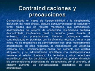 Contraindicaciones yContraindicaciones y
precaucionesprecauciones
Contraindicada en casos de hipersensibilidad a la disopiramida,
disfunción del nodo sinusal, bloqueo auriculoventricular de segundo y
tercer grados que no requiera marcapaso, que cardiogénico,
anormalidades del sistema de conducción, insuficiencia cardiaca
descontrolada, insuficiencia renal o hepática grave, durante el
embarazo. Las presentaciones liberación prolongada están
contraindicadas en pacientes con insuficiencia hepática o renal y en
niños. No se recomienda su administración con otros medicamentos
antiarrítmicos; en caso necesario, es indispensable una vigilancia
estrecha. Los anticolinérgicos hacen que aumente sus efectos
atropínicos, y su administración simultánea con antihipertensores
favorece el efecto hipotensor. La fenitoína y otros inductores
enzimáticos como los barbitúricos y la rifampícina, pueden disminuir
las concentraciones plasmáticas de disopiramida; por el contrario, el
ritonavir aumenta las concentraciones plasmáticas de este
antiarrítmico.
 