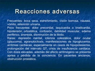 Reacciones adversasReacciones adversas
Frecuentes: boca seca, estreñimiento, visión borrosa, náusea,
vómito, retención urinaria.
Poco frecuentes: dolor precordial, taquicardia o bradicardia,
hipotensión ortostática, confusión, debilidad muscular, edema
periférico, anorexia, disminución de la libido.
Raras: depresión mental, ictericia colestática, dolor ocular
(glaucoma), agranulocitosis, manifestaciones de hipoglucemia,
arritmias cardiacas, especialmente en casos de hipopotasiemia,
prolongación del intervalo QT, crisis de insuficiencia cardiaca.
Con dosis elevadas, además del efecto arritmógeno se presenta
apnea y pérdida de la conciencia. En pacientes ancianos,
obstrucción prostática.
 