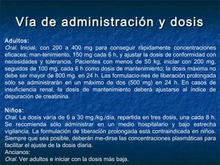 Vía de administración y dosisVía de administración y dosis
Adultos:
Oral. Inicial, con 200 a 400 mg para conseguir rápidamente concentraciones
eficaces; man­tenimiento, 150 mg cada 6 h, y ajustar la dosis de conformidad con
necesidades y tolerancia. Pacientes con menos de 50 kg, iniciar con 200 mg,
seguidos de 100 mg. cada 6 h como dosis de mantenimiento; la dosis máxima no
debe ser mayor de 800 mg. en 24 h. Las formulacio­nes de liberación prolongada
sólo se administrarán en un máximo de dos (500 mg) en 24 h. En casos de
insuficiencia renal, la dosis de mantenimiento deberá ajustarse al índice de
depuración de creatinina.
Niños:
Oral. La dosis varía de 6 a 30 mg./kg./día, repartida en tres dosis, una cada 8 h.
Se recomienda sólo administrar en un medio hospitalario y bajo estrecha
vigilancia. La formulación de liberación prolongada está contraindicada en niños.
Siempre que sea posible, deberán me­dirse las concentraciones plasmáticas para
facilitar el ajuste de la dosis diaria.
Ancianos:
Oral. Ver adultos e iniciar con la dosis más baja.
 