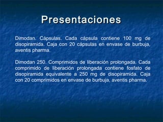 PresentacionesPresentaciones
Dimodan. Cápsulas. Cada cápsula contiene 100 mg de
disopiramida. Caja con 20 cápsulas en envase de burbuja,
aventis pharma.
Dimodan 250. Comprimidos de liberación prolongada. Cada
comprimido de liberación prolongada contiene fosfato de
disopiramida equivalente a 250 mg de disopiramida. Caja
con 20 comprimidos en envase de burbuja, aventis pharma.
 