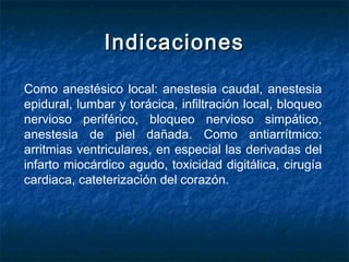 IndicacionesIndicaciones
Como anestésico local: anestesia caudal, anestesia
epidural, lumbar y torácica, infiltración local, bloqueo
nervioso periférico, bloqueo nervioso simpático,
anestesia de piel dañada. Como antiarrítmico:
arritmias ventriculares, en especial las derivadas del
infarto miocárdico agudo, toxicidad digitálica, cirugía
cardiaca, cateterización del corazón.
 
