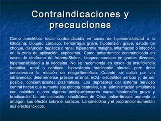 Contraindicaciones yContraindicaciones y
precaucionesprecauciones
Como anestésico local: contraindicada en casos de hipersensibilidad a la
lidocaína, bloqueo cardiaco, hemorragia grave, hipotensión grave, estado de
choque, disfunción hepática o renal, hipertermia maligna, inflamación o infección
en la zona de aplicación, septicemia. Como antiarrítmico: contraindicada en
casos de síndrome de Adams-Stokes, bloqueo cardiaco en grados diversos,
hipersensibilidad a la lidocaína. No se recomienda en casos de insuficiencia
hepática, renal o cardiaca, hipovolemia bradicardia sinusal, pero debe
considerarse la relación de riesgo-beneficio. Cuando se aplica por vía
intravenosa, determínense presión arterial, ECG, electrólitos séricos y, de ser
posible, concentraciones plasmáticas. Los depresores del sistema nervioso
central hacen que aumente sus efectos centrales, y su administración simultánea
con opioides o con algunos antihipertensores causa hipotensión grave y
bradicardia. La administración simultánea de Otros antiarrítmicos aumenta o
antagoni sus efectos sobre el corazón. La cimetidina y el propranolol aumentan
sus efectos tóxicos.
 