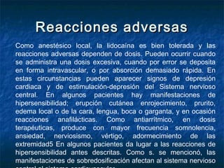 Reacciones adversasReacciones adversas
Como anestésico local, la lidocaína es bien tolerada y las
reacciones adversas dependen de dosis. Pueden ocurrir cuando
se administra una dosis excesiva, cuando por error se deposita
en forma intravascular, o por absorción demasiado rápida. En
estas circunstancias pueden aparecer signos de depresión
cardiaca y de estimulación-depresión del Sistema nervioso
central. En algunos pacientes hay manifestaciones de
hipersensibilidad; erupción cutánea enrojecimiento, prurito,
edema local o de la cara, lengua, boca o garganta, y en ocasión
reacciones anafilácticas. Como antiarrítmico, en dosis
terapéuticas, produce con mayor frecuencia somnolencia,
ansiedad, nerviosismo, vértigo, adormecimiento de las
extremidad5 En algunos pacientes da lugar a las reacciones de
hipersensibilidad antes descritas. Como s. se mencionó, las
manifestaciones de sobredosificación afectan al sistema nervioso
 