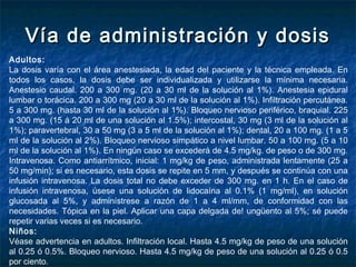 Vía de administración y dosisVía de administración y dosis
Adultos:
La dosis varía con el área anestesiada, la edad del paciente y la técnica empleada. En
todos los casos, la dosis debe ser individualizada y utilizarse la mínima necesaria.
Anestesio caudal. 200 a 300 mg. (20 a 30 ml de la solución al 1%). Anestesia epidural
lumbar o torácica. 200 a 300 mg (20 a 30 ml de la solución al 1%). Infiltración percutánea.
5 a 300 mg. (hasta 30 ml de la solución al 1%). Bloqueo nervioso periférico, braquial. 225
a 300 mg. (15 á 20 ml de una solución al 1.5%); intercostal, 30 mg (3 ml de la solución al
1%); paravertebral, 30 a 50 mg (3 a 5 ml de la solución al 1%); dental, 20 a 100 mg. (1 a 5
ml de la solución al 2%). Bloqueo nervioso simpático a nivel lumbar. 50 a 100 mg. (5 a 10
ml de la solución al 1%). En ningún caso se excederá de 4.5 mg/kg. de peso o de 300 mg.
Intravenosa. Como antiarrítmico, inicial: 1 mg/kg de peso, administrada lentamente (25 a
50 mg/min); si es necesario, esta dosis se repite en 5 mm, y después se continúa con una
infusión intravenosa. La dosis total no debe exceder de 300 mg. en 1 h. En el caso de
infusión intravenosa, úsese una solución de lidocaína al 0.1% (1 mg/mI), en solución
glucosada al 5%, y adminístrese a razón de 1 a 4 ml/mm, de conformidad con las
necesidades. Tópica en la piel. Aplicar una capa delgada de! ungüento al 5%; sé puede
repetir varias veces si es necesario.
Niños:
Véase advertencia en adultos. Infiltración local. Hasta 4.5 mg/kg de peso de una solución
al 0.25 ó 0.5%. Bloqueo nervioso. Hasta 4.5 mg/kg de peso de una solución al 0.25 ó 0.5
por ciento.
 