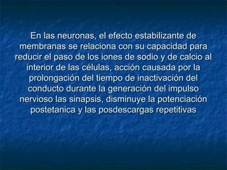 En las neuronas, el efecto estabilizante deEn las neuronas, el efecto estabilizante de
membranas se relaciona con su capacidad paramembranas se relaciona con su capacidad para
reducir el paso de los iones de sodio y de calcio alreducir el paso de los iones de sodio y de calcio al
interior de las células, acción causada por lainterior de las células, acción causada por la
prolongación del tiempo de inactivación delprolongación del tiempo de inactivación del
conducto durante la generación del impulsoconducto durante la generación del impulso
nervioso las sinapsis, disminuye la potenciaciónnervioso las sinapsis, disminuye la potenciación
postetanica y las posdescargas repetitivaspostetanica y las posdescargas repetitivas
 