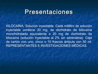 PresentacionesPresentaciones
XILOCAÍNA. Solución inyectable. Cada mililitro de solución
inyectable contiene 20 mg. de clorhidrato de lidocaína
monohidratada equivalente a 20 mg de clorhidrato de
lidocaína (solución inyectable al 2% sin adrenalina). Caja
de cartón con uno, cinco o 10 frascos ámpula con 50 ml.
REPRESENTANTES E INVESTIGACIONES MÉDICAS.
 