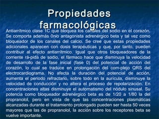 PropiedadesPropiedades
farmacológicasfarmacológicasAntiarrítmico clase 1C que bloquea los canales del sodio en el corazón.
Se comporta además 0nio antagonista adrenérgico beta y tal vez como
bloqueador de los canales del calcio. Se cree que estas propiedades
adicionales aparecen con dosis terapéuticas y que, por tanto, pueden
contribuir al efecto antiarrítmico. Igual que otros bloqueadores de la
corriente rá­pida de sodio, el fármaco hace que disminuya la velocidad
de desarrollo de la fase inicial (fase 0) del potencial de acción del
corazón, lo cual se traduce en prolongación del com­plejo QRS del
electrocardiograma. No afecta la duración del potencial de acción,
aumenta el periodo refractario, sobre todo en la aurícula, disminuye la
velocidad de conducción y no altera el proceso de repolarización. En
concentraciones altas disminuye el automatismo del nódulo sinusal. Su
potencia como bloqueador adrenérgico beta es de 1/20 a 1/80 la del
propranolol, pero en vista de que las concentraciones plasmáticas
alcanzadas durante el tratamiento prolongado pueden ser hasta 50 veces
mayores que las de propranolol, la acción sobre los receptores beta se
vuelve importante.
 