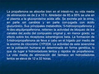 La propafenona se absorbe bien en el intesti­no; su vida media
de eliminación es de 2 a 10 h. Alrededor de 85 a 95% se une en
el plasma a la glucoproteína acida alfe. Se excreta por la orina,
en parte sin cambios y en parte con­jugada con ácido
glucurónico. Sus principales metabolitos, 5-hidroxipropafenona y
N-des-alquilpropafenona, retienen la actividad de bloqueo de los
canales del sodio del compuesto original y, en menor grado, su
efecto sobre los receptores adrenérgicos beta. La formación de
5-hidroxipropafenona se lleva a cabo en el hígado por medio de
la enzima de citocromo CYP2D6. La actividad de esta isoenzima
en la población humana es determinada en forma genética, lo
que da lugar a hidroxiladores lentos y rápidos de propafenona.
La vida media de eliminación del fármaco en hidroxiladores
lentos se eleva de 12 a 32 horas.
 