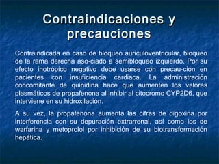 Contraindicaciones yContraindicaciones y
precaucionesprecauciones
Contraindicada en caso de bloqueo auriculoventricular, bloqueo
de la rama derecha aso­ciado a semibloqueo izquierdo. Por su
efecto inotrópico negativo debe usarse con precau­ción en
pacientes con insuficiencia cardiaca. La administración
concomitante de quinidina hace que aumenten los valores
plasmáticos de propafenona al inhibir al citocromo CYP2D6, que
interviene en su hidroxilación.
A su vez, la propafenona aumenta las cifras de digoxina por
interferencia con su depuración extrarrenal, así como los de
warfarina y metoprolol por inhibición de su biotransformación
hepática.
 