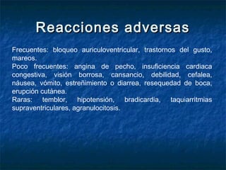 Reacciones adversasReacciones adversas
Frecuentes: bloqueo auriculoventricular, trastornos del gusto,
mareos.
Poco frecuentes: angina de pecho, insuficiencia cardiaca
congestiva, visión borrosa, cansancio, debilidad, cefalea,
náusea, vómito, estreñimiento o diarrea, resequedad de boca,
erupción cutánea.
Raras: temblor, hipotensión, bradicardia, taquiarritmias
supraventriculares, agranulocitosis.
 