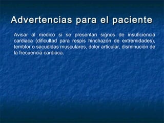 Advertencias para el pacienteAdvertencias para el paciente
Avisar al medico si se presentan signos de insuficiencia
cardiaca (dificultad para respis hinchazón de extremidades),
temblor o sacudidas musculares, dolor articular, disminución de
la frecuencia cardiaca.
 