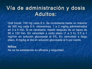 Vía de administración y dosisVía de administración y dosis
Adultos:Adultos:
Oral Inicial, 150 mg cada 8 h. Se incrementa hasta un máximo
de 300 mg cada 8 h. intravenosa. 1 a 2 mg/kg administrados
en 3 a 5 min. Si es necesario, repetir después de un lapso de
90 a 120 min. En venoclisis a corto plazo (1 a 3 h), 0.5 a 1
mg/min en solución glucosada al 5%. En venoclisis a largo
plazo, 8 mg/kg al día en solución glucosada al 5 por ciento.
Niños:
No se ha establecido su eficacia y seguridad.
 