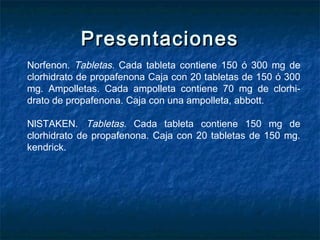 PresentacionesPresentaciones
Norfenon. Tabletas. Cada tableta contiene 150 ó 300 mg de
clorhidrato de propafenona Caja con 20 tabletas de 150 ó 300
mg. Ampolletas. Cada ampolleta contiene 70 mg de clorhi­
drato de propafenona. Caja con una ampolleta, abbott.
NlSTAKEN. Tabletas. Cada tableta contiene 150 mg de
clorhidrato de propafenona. Caja con 20 tabletas de 150 mg.
kendrick.
 