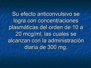 Su efecto anticonvulsivo seSu efecto anticonvulsivo se
logra con concentracioneslogra con concentraciones
plasmáticas del orden de 10 aplasmáticas del orden de 10 a
20 mcg/ml, las cuales se20 mcg/ml, las cuales se
alcanzan con la administraciónalcanzan con la administración
diaria de 300 mg.diaria de 300 mg.
 