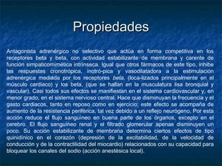 PropiedadesPropiedades
Antagonista adrenérgico no selectivo que actúa en forma competitiva en los
receptores beta y beta, con actividad estabilizante de membrana y carente de
función simpaticomimética intrínseca. Igual que otros fármacos de este tipo, inhibe
las respuestas cronotrópica, inotró-pica y vasodilatadora a la estimulación
adrenérgica mediada por los receptores beta, (loca­lizados principalmente en el
músculo cardiaco) y los beta, (que se hallan en la musculatura lisa bronquial y
vascular). Casi todos sus efectos se manifiestan en el sistema cardiovascular y, en
menor grado, en el sistema nervioso central. Hace que disminuyan la frecuencia y el
gasto cardiacos, tanto en reposo como en ejercicio; este efecto se acompaña de
aumento de la resistencia periférica, tal vez debido a un reflejo neurógeno. Por esta
acción reduce el flujo sanguíneo en buena parte de los órganos, excepto en el
cerebro. El flujo sanguíneo renal y el filtrado glomerular apenas disminuyen un
poco. Su acción estabilizante de membrana determina ciertos efectos de tipo
quinidínico en el corazón (depresión de la excitabilidad, de la velocidad de
conducción y de la contractilidad del miocardio) relacionados con su capacidad para
bloquear los canales del sodio (acción anestésica local).
 