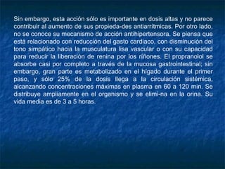 Sin embargo, esta acción sólo es importante en dosis altas y no parece
contribuir al aumento de sus propieda­des antiarrítmicas. Por otro lado,
no se conoce su mecanismo de acción antihipertensora. Se piensa que
está relacionado con reducción del gasto cardiaco, con disminución del
tono simpático hacia la musculatura lisa vascular o con su capacidad
para reducir la liberación de renina por los ríñones. El propranolol se
absorbe casi por completo a través de la mucosa gastrointestinal; sin
embargo, gran parte es metabolizado en el hígado durante el primer
paso, y sólo 25% de la dosis llega a la circulación sistémica,
alcanzando concentraciones máximas en plasma en 60 a 120 min. Se
distribuye ampliamente en el organismo y se elimi­na en la orina. Su
vida media es de 3 a 5 horas.
 