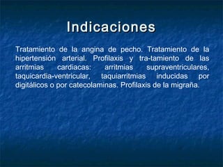 IndicacionesIndicaciones
Tratamiento de la angina de pecho. Tratamiento de la
hipertensión arterial. Profilaxis y tra­tamiento de las
arritmias cardiacas: arritmias supraventriculares,
taquicardia-ventricular, taquiarritmias inducidas por
digitálicos o por catecolaminas. Profilaxis de la migraña.
 