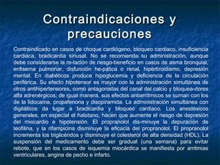 Contraindicaciones yContraindicaciones y
precaucionesprecauciones
Contraindicado en casos de choque cardiógeno, bloqueo cardiaco, insuficiencia
cardiaca, bradicardia sinusal. No se recomienda su administración, aunque
debe considerarse la re­lación de riesgo-beneficio en casos de asma bronquial,
enfisema pulmonar, disfunción he­pática o renal, hipertiroidismo, depresión
mental. En diabéticos produce hipoglucemia y deficiencia de la circulación
periférica. Su efecto hipotensor es mayor con la administración simultánea de
otros antihipertensores, como antagonistas del canal del calcio y bloquea-dores
alfa adrenérgicos; de igual manera, sus efectos antiarrítmicos se suman con los
de la lidocaína, propafenona y disopiramida. La administración simultánea con
digitálicos da lugar a bradicardia y bloqueo cardiaco. Los anestésicos
generales, en especial el halotano, hacen que aumente el riesgo de depresión
del miocardio e hipotensión. El propranolol dis­minuye la depuración de
teofilina, y la rifampicina disminuye la eficacia del propranolol. El propranolol
incrementa los triglicéridos y disminuye el colesterol de alta densidad (HDL). La
suspensión del medicamento debe ser gradual (una semana) para evitar
rebote, que en los casos de isquemia miocárdica se manifiesta por arritmias
ventriculares, angina de pecho e infarto.
 