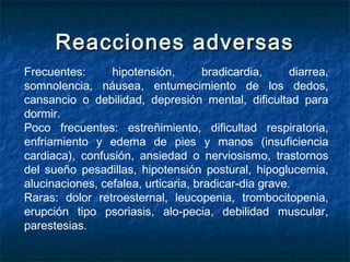Reacciones adversasReacciones adversas
Frecuentes: hipotensión, bradicardia, diarrea,
somnolencia, náusea, entumecimiento de los dedos,
cansancio o debilidad, depresión mental, dificultad para
dormir.
Poco frecuentes: estreñimiento, dificultad respiratoria,
enfriamiento y edema de pies y manos (insuficiencia
cardiaca), confusión, ansiedad o nerviosismo, trastornos
del sueño pesadillas, hipotensión postural, hipoglucemia,
alucinaciones, cefalea, urticaria, bradicar­dia grave.
Raras: dolor retroesternal, leucopenia, trombocitopenia,
erupción tipo psoriasis, alo­pecia, debilidad muscular,
parestesias.
 