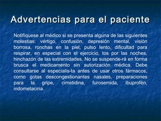 Advertencias para el pacienteAdvertencias para el paciente
Notifíquese al médico si se presenta alguna de las siguientes
molestias: vértigo, confusión, depresión mental, visión
borrosa, ronchas en la piel, pulso lento, dificultad para
respirar, en especial con el ejercicio, tos por las noches,
hinchazón de las extremidades. No se suspende­rá en forma
brusca el medicamento sin autorización médica. Debe
consultarse al especialis­ta antes de usar otros fármacos,
como gotas descongestionantes nasales, preparaciones
para la gripe, cimetidina, furosemida, ibuprofén,
indometacina.
 