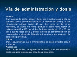 Vía de administración y dosisVía de administración y dosis
Adultos:
Oral. Angina de pecho, inicial: 10 mg. tres o cuatro veces al día; se
aumenta poco a poco hasta alcanzar un máximo de 240 mg. al día.
Hipertensión arterial, inicial: 40 mg. dos veces al día; si es
necesario, se ajusta en forma gradual la dosis hasta lograr un
máximo de 400 a 600 mg. al día. Arritmias cardiacas, 10 a 20 mg.
tres a cuatro veces al día y ajustar la dosis de conformidad con las
necesidades y tolerancia. Migraña, 40 mg dos o tres veces al día,
sólo como preventivo.
Niños:
Oral. Taquiarritmias, 0.5 a 1.0 mg/kg/día, en dosis divididas cada 6
a 8 horas.
Ancianos:
Oral. Taquiarritmias, 10 mg dos veces al día; si es necesario esta
dosis se puede incrementar cada tres a siete días.
 