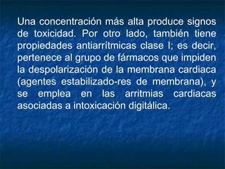 Una concentración más alta produce signos
de toxicidad. Por otro lado, también tiene
propiedades antiarrítmicas clase I; es decir,
pertenece al grupo de fármacos que impiden
la despolarización de la membrana cardiaca
(agentes estabilizado­res de membrana), y
se emplea en las arritmias cardiacas
asociadas a intoxicación digitálica.
 