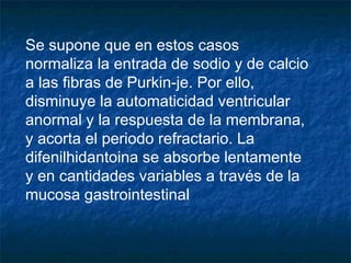 Se supone que en estos casos
normaliza la entrada de sodio y de calcio
a las fibras de Purkin-je. Por ello,
disminuye la automaticidad ventricular
anormal y la respuesta de la membrana,
y acorta el periodo refractario. La
difenilhidantoina se absorbe lentamente
y en cantidades variables a través de la
mucosa gastrointestinal
 
