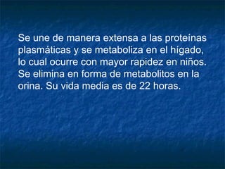 Se une de manera extensa a las proteínas
plasmáticas y se metaboliza en el hígado,
lo cual ocurre con mayor rapidez en niños.
Se elimina en forma de metabolitos en la
orina. Su vida media es de 22 horas.
 
