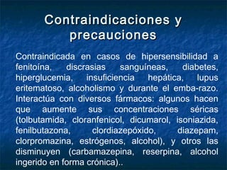 Contraindicaciones yContraindicaciones y
precaucionesprecauciones
Contraindicada en casos de hipersensibilidad a
fenitoína, discrasias sanguíneas, diabetes,
hiperglucemia, insuficiencia hepática, lupus
eritematoso, alcoholismo y durante el emba­razo.
Interactúa con diversos fármacos: algunos hacen
que aumente sus concentraciones séricas
(tolbutamida, cloranfenicol, dicumarol, isoniazida,
fenilbutazona, clordiazepóxido, diazepam,
clorpromazina, estrógenos, alcohol), y otros las
disminuyen (carbamazepina, reserpina, alcohol
ingerido en forma crónica)..
 