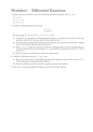 Worksheet – Diﬀerential Equations
1. Compute the general solution of each of the following diﬀerential equations, where x = x(t).
1.1. x = xt
1.2. x + x = t2
1.3. x + x = t
2. Consider the following initial value problem:
x = x2
x(1) = 1
and the rectange R = (t, x) ∈ R2
: |t − 1| ≤ a ∧ |x − 1| ≤ b .
2.1. Verify that the assumptions of Picard–Lindel¨of theorem are satisﬁed for the above initial value
problem so that there is a unique solution whose graph lies in R.
2.2. Show that Picard–Lindel¨of theorem guarantees the existence of a solution for the IVP that is deﬁned
on an interval whose amplitude does not exceed 1/2.
2.3. Take a = b = 4. Find the interval I of existence of solution based on Picard–Lindel¨of theorem.
Compute the Picard iterate of second order (i.e., x2(t)) and ﬁnd a majorant for the error |x(t)−x2(t)|,
for each t ∈ I.
2.4. Solve the inital value problem and comment the above results.
3. Consider the diﬀerential equation x = cos x + sin x.
3.1. Show that each solution x(t) of the diﬀerential equation is Lipschitz continuous with respect to t ∈ I,
where I denotes its maximal interval of existence.
3.2. Find the equilibrium points for the above equation and study their stability.
4. Show that an autonomous diﬀerential equation cannot have periodic solutions.
 