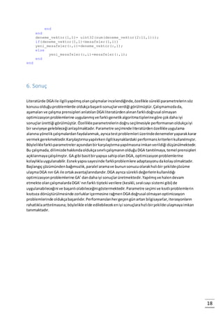 18
end
end
deneme_vektor(1,1)= uint32(sum(deneme_vektor(2:11,1)));
if(deneme_vektor(1,1)<mesafeler(1,i))
yeni_mesafeler(:,i)=deneme_vektor(:,1);
else
yeni_mesafeler(:,i)=mesafeler(:,i);
end
end
6. Sonuç
Literatürde DGA ile ilgiliyapılmışolançalışmalarincelendiğinde,özellikle sürekliparametrelerinsöz
konusuolduğuproblemlerde oldukçabaşarılısonuçlarverdiği görülmüştür.Çalışmamızdada,
aşamaları ve çalışma prensipleri anlatılanDGA literatürdenalınanfarklıdoğrusal olmayan
optimizasyonproblemlerine uygulanmışve farklıgenetikalgoritmatiplerinegöre çokdaha iyi
sonuçlarürettiği görülmüştür.Özellikleparametrelerindoğruseçilmesiyle performansınoldukçaiyi
bir seviyeye gelebileceğianlaşılmaktadır.Parametre seçiminde literatürdenözellikleuygulama
alanına yönelikçalışmalardanfaydalanmak,ayrıcatestproblemleri üzerindedenemeleryaparakkarar
vermekgerekmektedir.Karşılaştırmayapılırkenilgilikaynaklardaki performanskriterleri kullanılmıştır.
Böyleliklefarklıparametreleraçısındanbirkarşılaştırmayapılmasınaimkanverildiği düşünülmektedir.
Bu çalışmada,dilimizdehakkındaoldukçasınırlıçalışmanınolduğuDGA tanıtılmaya,temel prensipleri
açıklanmayaçalışılmıştır. GA gibi basitbiryapıya sahipolanDGA, optimizasyonproblemlerine
kolaylıklauygulanabilir.Esnekyapısısayesinde farklıproblemlere adaptasyonudakolayolmaktadır.
Başlangıç çözümündenbağımsızlık,paralel aramave bununsonucuolarakhızlıbir şekildeçözüme
ulaşmaDGA nın GA ile ortakavantajlarındandır.DGA ayrıca sürekli değerlerinkullanıldığı
optimizasyonproblemlerine GA’ dandahaiyi sonuçlarüretmektedir.Yapılmışve halendevam
etmekte olançalışmalardaDGA’nınfarklı tipteki verilere (kesikli,sıralısayı sistemi gibi) de
uygulanabileceğini ve başarılıolabileceğinigöstermektedir.Parametre seçimi ve kısıtlıproblemlerin
kısıtsıza dönüştürülmesinde zorluklariçermesine rağmenDGA doğrusal olmayanoptimizasyon
problemlerinde oldukçabaşarılıdır.Performanslarıhergeçengünartan bilgisayarlar,iterasyonların
rahatlıklaarttırılmasına; böylelikle elde edilebilecekeniyi sonuçlarahızlıbirşekilde ulaşmayaimkan
tanımaktadır.
 
