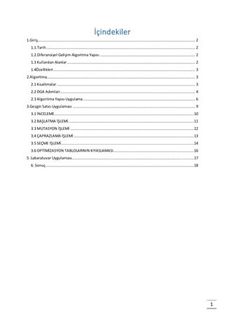 1
İçindekiler
1.Giriş........................................................................................................................................... 2
1.1.Tarih................................................................................................................................... 2
1.2.Diferansiyel Gelişim Algoritma Yapısı .................................................................................... 2
1.3 Kullanılan Alanlar................................................................................................................. 2
1.4Özellikleri............................................................................................................................. 3
2.Algoritma................................................................................................................................... 3
2.1 Kısaltmalar.......................................................................................................................... 3
2.2 DGA Adımları....................................................................................................................... 4
2.3 Algoritma Yapısı Uygulama................................................................................................... 6
3.Gezgin Satıcı Uygulaması ............................................................................................................ 9
3.1 İNCELEME...........................................................................................................................10
3.2 BAŞLATMA İŞLEMİ...............................................................................................................11
3.3 MUTASYON İŞLEMİ .............................................................................................................12
3.4 ÇAPRAZLAMA İŞLEMİ ..........................................................................................................13
3.5 SEÇME İŞLEMİ.....................................................................................................................14
3.6 OPTİMİZASYON TABLOLARININ KIYASLAMASI.......................................................................16
5. Labaratuvar Uygulaması............................................................................................................17
6. Sonuç...................................................................................................................................18
 