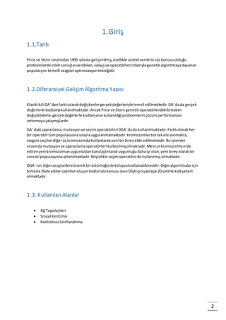 2
1.Giriş
1.1.Tarih
Price ve Storn tarafından1995 yılında geliştirilmiş,özellikle sürekliverilerinsözkonusuolduğu
problemlerde etkinsonuçlarverebilen,isleyişve operatörleri itibariylegenetikalgoritmayadayanan
populasyontemelli sezgisel optimizasyontekniğidir.
1.2.Diferansiyel Gelişim Algoritma Yapısı
Klasikikili GA’danfarklıolarakdeğişkenlergerçekdeğerleriyletemsil edilmektedir.GA’dada gerçek
değerlerle kodlamakullanılmaktadır.AncakPrice ve Storn genetikoperatörlerdekibirtakım
değişikliklerle,gerçekdeğerlerle kodlamanınkullanıldığıproblemlerinçözümperformansını
arttırmaya çalışmışlardır.
GA’ daki çaprazlama,mutasyonve seçimoperatörleriDGA’dada kullanılmaktadır.Farklıolarakher
bir operatörtümpopulasyonasıraylauygulanmamaktadır.Kromozomlartektekele alınmakta,
rasgele seçilendiğerüçkromozomdakullanılarakyeni birbireyelde edilmektedir.Buişlemler
sırasında mutasyonve çaprazlamaoperatörleri kullanılmışolmaktadır.Mevcutkromozomlaelde
edilenyenikromozomunuygunluklarıkarsılaştırılarakuygunluğudahaiyi olan,yeni bireyolarakbir
sonraki populasyonaaktarılmaktadır.Böylelikle seçimoperatörüde kullanılmışolmaktadır.
DGA’ nın diğersezgisellereönemli birüstünlüğüde kolaycakodlanabilmesidir.Diğeralgoritmalariçin
binlerle ifade edilensatırdanoluşankodlarsözkonusuikenDGA içinyaklaşık20 satırlık kodyeterli
olmaktadır.
1.3. Kullanılan Alanlar
 Ağ Topolojileri
 Sinyal Kestirme
 KontrolsüzSınıflandırma
 
