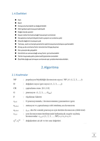 3
1.4.Özellikleri
 Hızlı
 Basit
 Kolaycakullanılabilirve değiştirilebilir
 Etkili global optimizasyonkabiliyetli
 Doğal olarak paralel
 Kayannokta formatınabağlı hassasiyetsınırlamalı
 Hesaplamamaliyetidüşük(matrisçarpımıve sıralama yok)
 Olasılıkdağılımlımutasyonyok
 Tamsayı, ayrık ve karışık parametre optimizasyonunakolaycauyarlanabilir
 Amaç ya da sınırlama fonk.türevlerineihtiyaçduymaz
 Düz yüzeylerde çalışabilir
 Gürültülüve zamanabağlı amaç fonk.içinkullanılabilir
 Tekbir koşmadaçoklu(alternatif)çözümlerüretebilir
 Özellikle doğrusal olmayansınırlamalıopt.problemlerindeetkilidir.
2.Algoritma
2.1 Kısaltmalar
 