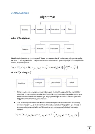 4
2.2 DGA Adımları
Algoritma:
Adım1(Başlatma):
Hedef seçimi yapılıp random olarak 2 değer ve random olarak mutasyona uğrayacak seçilir.
NP adet (3’ten büyük olmalı) D boyutlu kromozomdan meydana gelen başlangıç populasyonunun
üretimi aşağıdaki gibidir:
Adım 2(Mutasyon):
• Mutasyon,kromozomungenleriüzerinde rasgele değişiklikleryapmaktır.Budeğişiklikler
sayesinde kromozomununtemsil ettiği çözümnoktası,çözümuzayındahareketetmektedir.
Mutasyonunhedefine ulaşabilmesi için,doğruyönde doğrumiktardahareketisağlayacak
değişikliklerinbelirlenmesigerekmektedir.
• DGA’damutasyonatabi tutulacakolankromozomdışında ve birbirlerindenfarklıolanüç
kromozomseçilir(r1,2,3).İlkikisininfarkıalınırve F parametresiyleçarpılır.F genellikle 0-2
arasında değerleralmaktadır.Ağırlıklandırılmışfarkkromozomuile üçüncükromozom
toplanır.
 