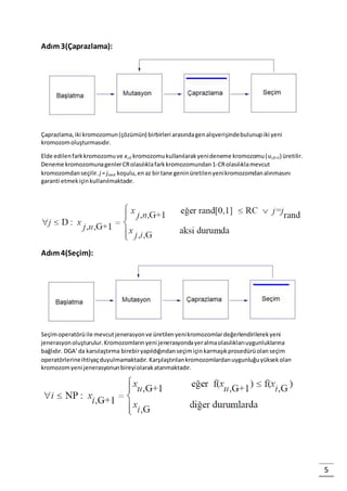 5
Adım3(Çaprazlama):
Çaprazlama,iki kromozomun(çözümün) birbirleri arasındagenalışverişindebulunupiki yeni
kromozomoluşturmasıdır.
Elde edilenfarkkromozomuve xi,G kromozomukullanılarakyenideneme kromozomu(ui,G+1) üretilir.
Deneme kromozomunagenlerCRolasılıklafarkkromozomundan1-CRolasılıklamevcut
kromozomdanseçilir. j = jrand koşulu,enaz birtane geninüretilenyenikromozomdanalınmasını
garanti etmekiçinkullanılmaktadır.
Adım4(Seçim):
Seçimoperatörüile mevcut jenerasyonve üretilenyenikromozomlardeğerlendirilerekyeni
jenerasyonoluşturulur.Kromozomlarınyeni jenerasyondayeralmaolasılıklarıuygunluklarına
bağlıdır. DGA’da karsılaştırma birebiryapıldığındanseçimiçinkarmaşıkprosedürüolanseçim
operatörlerineihtiyaçduyulmamaktadır.Karşılaştırılankromozomlardanuygunluğuyüksekolan
kromozomyeni jenerasyonunbireyiolarakatanmaktadır.
 
