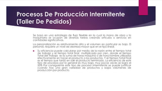 Procesos De Producción Intermitente
(Taller De Pedidos)
Se basa en una estrategia de flujo flexible en la cual la mano de obra y la
maquinaria se ocupan de diversas tareas creando artículos o servicios en
cantidades significativas.
La personalización es relativamente alta y el volumen en particular es bajo. El
personal, requiere un nivel de destreza mayor que en el tipo lineal.
 Su eficiencia puede calcularse por medio de la razón entre el tiempo total
de trabajo y el tiempo total final multiplicado por cien, donde el tiempo
Total del Trabajo es la suma de horas máquina o de hora hombre utilizadas
efectivamente en hacer el producto o los productos. Y el Tiempo Total Final
es el tiempo que tardó en salir el producto terminado. La eficiencia de este
tipo de procesos por lo general es muy baja, muy pocas veces se logra el
50% Por consiguiente este tipo de proceso intermitente se puede justificar
cuando hay una gran variedad de productos y bajos volúmenes de
producción por producto.
 