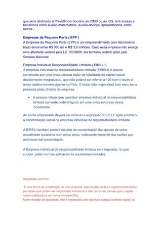 que será destinado à Previdência Social e ao ICMS ou ao ISS, terá acesso a
benefícios como auxílio-maternidade, auxílio-doença, aposentadoria, entre
outros.
Empresas de Pequeno Porte ( EPP )
A Empresa de Pequeno Porte (EPP) é um empreendimento com faturamento
bruto anual entre R$ 360 mil e R$ 3,6 milhões. Caso essa empresa não exerça
uma atividade vedada pela LC 123/2006, ela também poderá optar pelo
Simples Nacional.
Empresa Individual Responsabilidade Limitada ( EIRELI )
A empresa individual de responsabilidade limitada (EIRELI) é aquela
constituída por uma única pessoa titular da totalidade do capital social,
devidamente integralizado, que não poderá ser inferior a 100 (cem) vezes o
maior salário-mínimo vigente no País. O titular não responderá com seus bens
pessoais pelas dívidas da empresa.
 A pessoa natural que constituir empresa individual de responsabilidade
limitada somente poderá figurar em uma única empresa dessa
modalidade.
Ao nome empresarial deverá ser incluído a expressão "EIRELI" após a firma ou
a denominação social da empresa individual de responsabilidade limitada.
A EIRELI também poderá resultar da concentração das quotas de outra
modalidade societária num único sócio, independentemente das razões que
motivaram tal concentração.
A Empresa individual de responsabilidade limitada será regulada, no que
couber, pelas normas aplicáveis às sociedades limitadas.
Sociedade anônima:
É uma forma de constituição de uma empresa, este modelo atribui a capital social dividia
por ações que podem ser negociadas livremente e não como nas demais que o capital
social é atribuído a um nome em específico.
Neste modelo de sociedade, não é necessário uma escritura pública (contrato social) ou
 