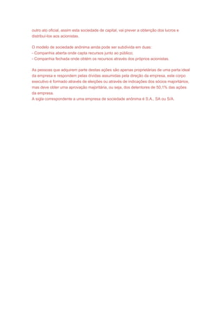 outro ato oficial, assim esta sociedade de capital, vai prever a obtenção dos lucros e
distribuí-los aos acionistas.
O modelo de sociedade anônima ainda pode ser subdivida em duas:
- Companhia aberta onde capta recursos junto ao público;
- Companhia fechada onde obtém os recursos através dos próprios acionistas.
As pessoas que adquirem parte destas ações são apenas proprietárias de uma parta ideal
da empresa e respondem pelas dívidas assumidas pela direção da empresa, este corpo
executivo é formado através de eleições ou através de indicações dos sócios majoritários,
mas deve obter uma aprovação majoritária, ou seja, dos detentores de 50,1% das ações
da empresa.
A sigla correspondente a uma empresa de sociedade anônima é S.A., SA ou S/A.
 
