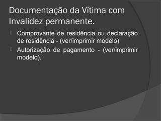 Documentação da Vítima com
Invalidez permanente.
 Comprovante de residência ou declaração
de residência - (ver/imprimir modelo)
 Autorização de pagamento - (ver/imprimir
modelo).
 