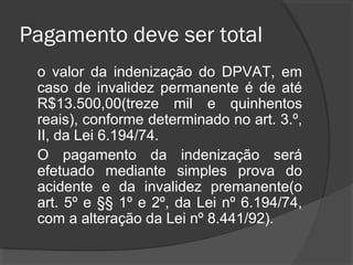 Pagamento deve ser total
o valor da indenização do DPVAT, em
caso de invalidez permanente é de até
R$13.500,00(treze mil e quinhentos
reais), conforme determinado no art. 3.º,
II, da Lei 6.194/74.
O pagamento da indenização será
efetuado mediante simples prova do
acidente e da invalidez premanente(o
art. 5º e §§ 1º e 2º, da Lei nº 6.194/74,
com a alteração da Lei nº 8.441/92).
 
