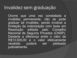 Invalidez sem graduação
Ocorre que uma vez constatada a
invalidez permanente, não se pode
graduar tal invalidez, sendo inviável a
limitação da indenização com base em
Resolução editada pelo Conselho
Nacional de Seguros Privados (CNSP).
Destarte a diferença entre o valor de
R$13.500,00 e o valor efetivamente
recebido poderá ser pleiteado
judicialmente.
 