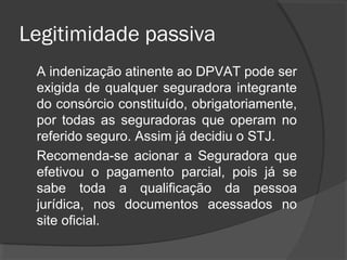 Legitimidade passiva
A indenização atinente ao DPVAT pode ser
exigida de qualquer seguradora integrante
do consórcio constituído, obrigatoriamente,
por todas as seguradoras que operam no
referido seguro. Assim já decidiu o STJ.
Recomenda-se acionar a Seguradora que
efetivou o pagamento parcial, pois já se
sabe toda a qualificação da pessoa
jurídica, nos documentos acessados no
site oficial.
 