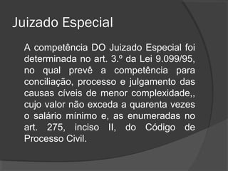 Juizado Especial
A competência do Juizado Especial foi
determinada no art. 3.º da Lei 9.099/95,
no qual prevê a competência para
conciliação, processo e julgamento das
causas cíveis de menor complexidade,
cujo valor não exceda a quarenta vezes
o salário mínimo e, as enumeradas no
art. 275, inciso II, do Código de
Processo Civil.
 